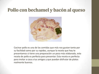 Pollo con bechamel y bacón al queso
Cocinar pollo es una de las comidas que más nos gustan tanto por
su facilidad como por su rapidez, aunque la receta que hoy te
presentamos si tiene una preparación un poco más elaborada, esta
receta de pollo es perfecta para presentar. Esta receta es perfecta
para invitar a casa a tus amigos y que puedan disfrutar de platos
realmente buenos.
 