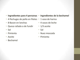 • Ingredientes para 4 personas
• 4 Pechugas de pollo en filetes
• 8 Bacon en lonchas
• Queso rallado o de fundir
• Sal
• Pimienta
• Aceite
• Bechamel
• Ingredientes de la bechamel
• 1 vaso de harina
• 4 vasos de leche
• 1/3 aceite
• Sal
• Nuez moscada
• Pimienta
 