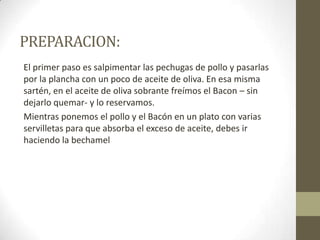 PREPARACION:
El primer paso es salpimentar las pechugas de pollo y pasarlas
por la plancha con un poco de aceite de oliva. En esa misma
sartén, en el aceite de oliva sobrante freímos el Bacon – sin
dejarlo quemar- y lo reservamos.
Mientras ponemos el pollo y el Bacón en un plato con varias
servilletas para que absorba el exceso de aceite, debes ir
haciendo la bechamel
 