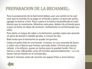 PREPARACION DE LA BECHAMEL:
Para la preparación de la bechamel debes usar una sartén en la cual
seas que la comida no se pega en el fondo y poner un poco de aceite,
agregar la harina y freír. Poco a poco a la harina irá perdiendo el color
blanco que la caracteriza. Mientras esto pasa, debes irle echando poco
a poco la leche sin dejar de remover. Lentamente se irá formando una
salsa.
Para darle un toque de sabor a la bechamel, puedes optar por ponerle
un poco de perejil o cebolla picada, o incluso las dos.
Bate hasta que la bechamel se quede sin grumos.
Coloca el pollo frito en una fuente si tienes, en una cacerola de barro
y cubre con el Bacon que hemos cocinado antes. Encima pon queso
rallado si lo refieres, queso en lochas para lo puedas fundir. Pon el
horno a unos 180 grados unos 10 minutos aproximadamente – o si no
tienes horno mételo en el microondas-
Sácalo 5 minutos antes de servirlo con papas fritas o arroz blanco.
 