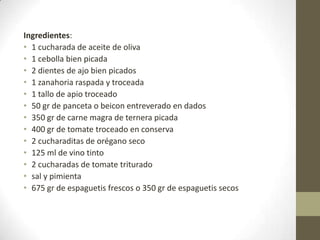 Ingredientes:
• 1 cucharada de aceite de oliva
• 1 cebolla bien picada
• 2 dientes de ajo bien picados
• 1 zanahoria raspada y troceada
• 1 tallo de apio troceado
• 50 gr de panceta o beicon entreverado en dados
• 350 gr de carne magra de ternera picada
• 400 gr de tomate troceado en conserva
• 2 cucharaditas de orégano seco
• 125 ml de vino tinto
• 2 cucharadas de tomate triturado
• sal y pimienta
• 675 gr de espaguetis frescos o 350 gr de espaguetis secos
 