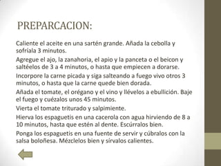 PREPARCACION:
Caliente el aceite en una sartén grande. Añada la cebolla y
sofríala 3 minutos.
Agregue el ajo, la zanahoria, el apio y la panceta o el beicon y
saltéelos de 3 a 4 minutos, o hasta que empiecen a dorarse.
Incorpore la carne picada y siga salteando a fuego vivo otros 3
minutos, o hasta que la carne quede bien dorada.
Añada el tomate, el orégano y el vino y llévelos a ebullición. Baje
el fuego y cuézalos unos 45 minutos.
Vierta el tomate triturado y salpimiente.
Hierva los espaguetis en una cacerola con agua hirviendo de 8 a
10 minutos, hasta que estén al dente. Escúrralos bien.
Ponga los espaguetis en una fuente de servir y cúbralos con la
salsa boloñesa. Mézclelos bien y sírvalos calientes.
 