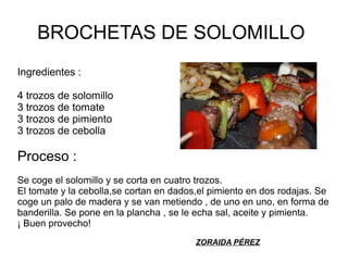 BROCHETAS DE SOLOMILLO
Ingredientes :
4 trozos de solomillo
3 trozos de tomate
3 trozos de pimiento
3 trozos de cebolla
Proceso :
Se coge el solomillo y se corta en cuatro trozos.
El tomate y la cebolla,se cortan en dados,el pimiento en dos rodajas. Se
coge un palo de madera y se van metiendo , de uno en uno, en forma de
banderilla. Se pone en la plancha , se le echa sal, aceite y pimienta.
¡ Buen provecho!
ZORAIDA PÉREZ
 