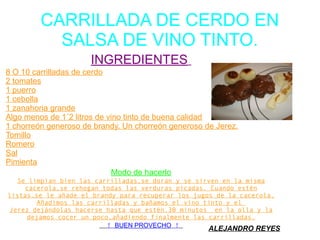 CARRILLADA DE CERDO EN
SALSA DE VINO TINTO.
INGREDIENTES
8 O 10 carrilladas de cerdo
2 tomates
1 puerro
1 cebolla
1 zanahoria grande
Algo menos de 1´2 litros de vino tinto de buena calidad
1 chorreón generoso de brandy. Un chorreón generoso de Jerez.
Tomillo
Romero
Sal
Pimienta
Modo de hacerlo
Se limpian bien las carrilladas,se doran y se sirven en la misma
cacerola,se rehogan todas las verduras picadas. Cuando estén
listas,se le añade el brandy para recuperar los jugos de la cacerola.
Añadimos las carrilladas y bañamos el vino tinto y el
Jerez dejándolas hacerse hasta que estén.30 minutos en la olla y la
dejamos cocer un poco,añadiendo finalmente las carrilladas.
! BUEN PROVECHO !
ALEJANDRO REYES
 