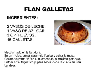 FLAN GALLETAS
INGREDIENTES:
2 VASOS DE LECHE.
1 VASO DE AZÚCAR.
3 Ó 4 HUEVOS.
16 GALLETAS.
Mezclar todo en la batidora.
En un molde, poner caramelo líquido y echar la masa.
Cocinar durante 15 'en el microondas, a máxima potencia..
Enfriar en el frigorífico y, para servir, darle la vuelta en una
bandeja.
 