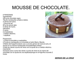 MOUSSE DE CHOCOLATE.
6 PERSONAS
Ingredientes:
250 g de chocolate negro.
70g de mantequilla cortada a dados.
4 yemas de huevo.
1 pizca de sal.
60 g de azúcar glas.
5 claras de huevo.
Utensilios:
2 cazos.
2 ensaladeras.
1 batidor eléctrico.
1 espátula.
Preparación:
1.Corte el chocolate a cuadraditos.
2.Funda la mantequilla y el chocolate al baño María. Mezcle.
3.Retire del fuego/Incorpore una a una las yemas de huevo,la sal y el
azúcar en la mezcla mantequilla-chocolate/Deje entibiar.
4.bata las claras a punto de nieve con la ayuda de un batidor eléctrico.
importante:
Incorpore poco a poco las claras a punto de nieve en la crema del
chocolate con la ayuda de una espátula/ponga en el frigorífico durante 2
horas.
SERGIO DE LA CRUZ
 