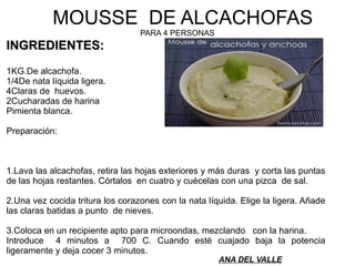 MOUSSE DE ALCACHOFAS
PARA 4 PERSONAS
INGREDIENTES:INGREDIENTES:
1KG.De alcachofa.
1/4De nata líquida ligera.
4Claras de huevos.
2Cucharadas de harina
Pimienta blanca.
Preparación:
1.Lava las alcachofas, retira las hojas exteriores y más duras y corta las puntas
de las hojas restantes. Córtalos en cuatro y cuécelas con una pizca de sal.
2.Una vez cocida tritura los corazones con la nata líquida. Elige la ligera. Añade
las claras batidas a punto de nieves.
3.Coloca en un recipiente apto para microondas, mezclando con la harina.
Introduce 4 minutos a 700 C. Cuando esté cuajado baja la potencia
ligeramente y deja cocer 3 minutos.
ANA DEL VALLE
 