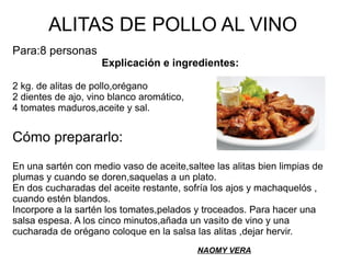 ALITAS DE POLLO AL VINO
Para:8 personas
Explicación e ingredientes:
2 kg. de alitas de pollo,orégano
2 dientes de ajo, vino blanco aromático,
4 tomates maduros,aceite y sal.
Cómo prepararlo:
En una sartén con medio vaso de aceite,saltee las alitas bien limpias de
plumas y cuando se doren,saquelas a un plato.
En dos cucharadas del aceite restante, sofría los ajos y machaquelós ,
cuando estén blandos.
Incorpore a la sartén los tomates,pelados y troceados. Para hacer una
salsa espesa. A los cinco minutos,añada un vasito de vino y una
cucharada de orégano coloque en la salsa las alitas ,dejar hervir.
NAOMY VERA
 