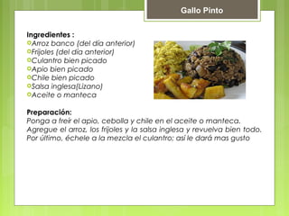 Gallo Pinto 
Ingredientes : 
Arroz banco (del día anterior) 
Frijoles (del día anterior) 
Culantro bien picado 
Apio bien picado 
Chile bien picado 
Salsa inglesa(Lizano) 
Aceite o manteca 
Preparación: 
Ponga a freír el apio, cebolla y chile en el aceite o manteca. 
Agregue el arroz, los frijoles y la salsa inglesa y revuelva bien todo. 
Por último, échele a la mezcla el culantro; así le dará mas gusto 
 