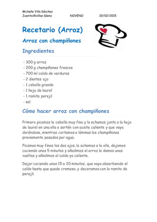 Michelle Villa Sánchez
Juanita Rivillas Sáenz NOVENO 20/02/2015
Recetario (Arroz)
Arroz con champiñones
Ingredientes
- 300 g arroz
- 200 g champiñones frescos
- 700 ml caldo de verduras
- 2 dientes ajo
- 1 cebolla grande
- 1 hoja de laurel
- 1 ramita perejil
- sal
Cómo hacer arroz con champiñones
Primero picamos la cebolla muy fina y la echamos junto a la hoja
de laurel en una olla o sartén con aceite caliente y que vaya
dorándose, mientras cortamos a láminas los champiñones
previamente pasados por agua.
Picamos muy finos los dos ajos, lo echamos a la olla, dejamos
cociendo unos 5 minutos y añadimos el arroz le damos unas
vueltas y añadimos el caldo ya caliente.
Dejar cociendo unos 15 o 20 minutos, que vaya absorbiendo el
caldo hasta que quede cremoso, y decoramos con la ramita de
perejil.
 