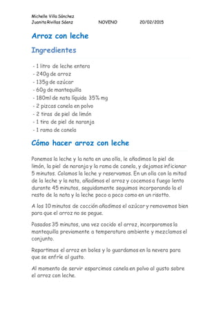 Michelle Villa Sánchez
Juanita Rivillas Sáenz NOVENO 20/02/2015
Arroz con leche
Ingredientes
- 1 litro de leche entera
- 240g de arroz
- 135g de azúcar
- 60g de mantequilla
- 180ml de nata líquida 35% mg
- 2 pizcas canela en polvo
- 2 tiras de piel de limón
- 1 tira de piel de naranja
- 1 rama de canela
Cómo hacer arroz con leche
Ponemos la leche y la nata en una olla, le añadimos la piel de
limón, la piel de naranja y la rama de canela, y dejamos inficionar
5 minutos. Colamos la leche y reservamos. En un olla con la mitad
de la leche y la nata, añadimos el arroz y cocemos a fuego lento
durante 45 minutos, seguidamente seguimos incorporando la el
resto de la nata y la leche poco a poco como en un risotto.
A los 10 minutos de cocción añadimos el azúcar y removemos bien
para que el arroz no se pegue.
Pasados 35 minutos, una vez cocido el arroz, incorporamos la
mantequilla previamente a temperatura ambiente y mezclamos el
conjunto.
Repartimos el arroz en boles y lo guardamos en la nevera para
que se enfríe al gusto.
Al momento de servir esparcimos canela en polvo al gusto sobre
el arroz con leche.
 