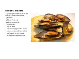 Mejillones a la sidra
- 2 kg de mejillones frescos de las Rías
gallegas (si tienes oportunidad)
- 1/2 cebolla
- 1/4 de pimiento rojo
- 1/4 de pimiento verde
- 1 diente de ajo
- 1 hoja de laurel
- 1 cucharadita de pimentón picante
- 1 cucharada sopera de pan rallado
- 1 vaso grande de sidra natural
- 2 cucharadas de aceite de oliva
 
