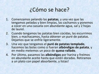 ¿Cómo se hace?
1. Comenzamos pelando las patatas, y una vez que las
tengamos peladas y bien limpias, las cachamos y ponemos
a cocer en una cazuela con abundante agua, sal y 2 hojas
de laurel.
2. Cuando tengamos las patatas bien cocidas, las escurrimos
bien, y machacamos, hasta obtener un puré de patatas.
Dejamos que se enfríe ligeramente.
3. Una vez que tengamos el puré de patatas templado,
hacemos las bolas como si fueran albóndigas de patata, y
en medio metemos un poco de queso rallado.
4. Por último, pasamos las albóndigas por harina y freímos
en abundante aceite hasta que estén doradas. Retiramos
a un plato con papel absorbente, y listas!
 