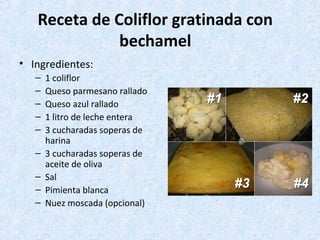 Receta de Coliflor gratinada con
bechamel
• Ingredientes:
– 1 coliflor
– Queso parmesano rallado
– Queso azul rallado
– 1 litro de leche entera
– 3 cucharadas soperas de
harina
– 3 cucharadas soperas de
aceite de oliva
– Sal
– Pimienta blanca
– Nuez moscada (opcional)
 