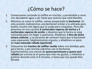 ¿Cómo se hace?
1. Comenzamos cortando la coliflor en trocitos, y poniéndola a cocer
con abundante agua y sal, hasta que veamos que está blandita.
2. Mientras se cuece la coliflor, vamos preparando la bechamel. En
esta ocasión realizaremos una bechamel similar a la utilizada para
lasaña, mucho más ligera que la usada para croquetas. Para ello
ponemos en una cazuela 3 cucharadas soperas de harina y 3
cucharadas soperas de aceite, y dejamos que la harina se vaya
cocinando pero sin llegar a quemarse. Añadimos 1 litro de leche
entera caliente, y no paramos de remover hasta que la bechamel
vaya espesando. Salpimentamos al gusto, y añadimos un poco
de nuez moscada rallada (opcional).
3. Colocamos los trocitos de coliflor cocida sobre una bandeja apta
para horno, y por encima cubrimos con la bechamel.
Espolvoreamos una mezcla de queso parmesano y queso azul
rallado por encima (o el queso que más nos guste), y metemos a
gratinar durante unos 3-4 minutos, o hasta que nos quede bien
dorada.
 