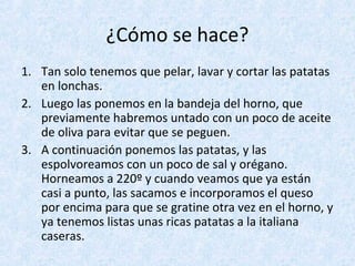 ¿Cómo se hace?
1. Tan solo tenemos que pelar, lavar y cortar las patatas
en lonchas.
2. Luego las ponemos en la bandeja del horno, que
previamente habremos untado con un poco de aceite
de oliva para evitar que se peguen.
3. A continuación ponemos las patatas, y las
espolvoreamos con un poco de sal y orégano.
Horneamos a 220º y cuando veamos que ya están
casi a punto, las sacamos e incorporamos el queso
por encima para que se gratine otra vez en el horno, y
ya tenemos listas unas ricas patatas a la italiana
caseras.
 