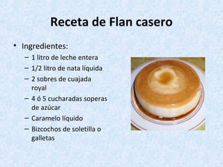 Receta de Flan casero
• Ingredientes:
– 1 litro de leche entera
– 1/2 litro de nata líquida
– 2 sobres de cuajada
royal
– 4 ó 5 cucharadas soperas
de azúcar
– Caramelo líquido
– Bizcochos de soletilla o
galletas
 