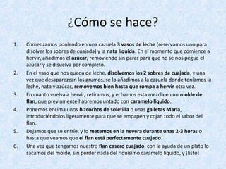 ¿Cómo se hace?
1. Comenzamos poniendo en una cazuela 3 vasos de leche (reservamos uno para
disolver los sobres de cuajada) y la nata líquida. En el momento que comience a
hervir, añadimos el azúcar, removiendo sin parar para que no se nos pegue el
azúcar y se disuelva por completo.
2. En el vaso que nos queda de leche, disolvemos los 2 sobres de cuajada, y una
vez que desaparezcan los grumos, se lo añadimos a la cazuela donde teníamos la
leche, nata y azúcar, removemos bien hasta que rompa a hervir otra vez.
3. En cuanto vuelva a hervir, retiramos, y echamos esta mezcla en un molde de
flan, que previamente habremos untado con caramelo líquido.
4. Ponemos encima unos bizcochos de soletilla o unas galletas María,
introduciéndolos ligeramente para que se empapen y cojan todo el sabor del
flan.
5. Dejamos que se enfríe, y lo metemos en la nevera durante unas 2-3 horas o
hasta que veamos que el flan está perfectamente cuajado.
6. Una vez que tengamos nuestro flan casero cuajado, con la ayuda de un plato lo
sacamos del molde, sin perder nada del riquísimo caramelo líquido, y ¡listo!
 