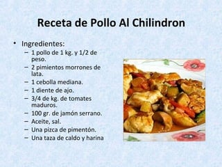 Receta de Pollo Al Chilindron
• Ingredientes:
– 1 pollo de 1 kg. y 1/2 de
peso.
– 2 pimientos morrones de
lata.
– 1 cebolla mediana.
– 1 diente de ajo.
– 3/4 de kg. de tomates
maduros.
– 100 gr. de jamón serrano.
– Aceite, sal.
– Una pizca de pimentón.
– Una taza de caldo y harina
 