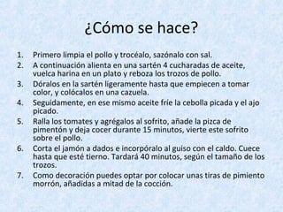 ¿Cómo se hace?
1. Primero limpia el pollo y trocéalo, sazónalo con sal.
2. A continuación alienta en una sartén 4 cucharadas de aceite,
vuelca harina en un plato y reboza los trozos de pollo.
3. Dóralos en la sartén ligeramente hasta que empiecen a tomar
color, y colócalos en una cazuela.
4. Seguidamente, en ese mismo aceite fríe la cebolla picada y el ajo
picado.
5. Ralla los tomates y agrégalos al sofrito, añade la pizca de
pimentón y deja cocer durante 15 minutos, vierte este sofrito
sobre el pollo.
6. Corta el jamón a dados e incorpóralo al guiso con el caldo. Cuece
hasta que esté tierno. Tardará 40 minutos, según el tamaño de los
trozos.
7. Como decoración puedes optar por colocar unas tiras de pimiento
morrón, añadidas a mitad de la cocción.
 