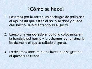 ¿Cómo se hace?
1. Pasamos por la sartén las pechugas de pollo con
el ajo, hasta que estén el pollo se dore y quede
casi hecho, salpimentándolas al gusto.
2. Luego una vez dorado el pollo lo colocamos en
la bandeja del horno y le echamos por encima la
bechamel y el queso rallado al gusto.
3. Lo dejamos unos minutos hasta que se gratine
el queso y se funda.
 