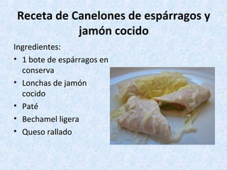 Receta de Canelones de espárragos y
jamón cocido
Ingredientes:
• 1 bote de espárragos en
conserva
• Lonchas de jamón
cocido
• Paté
• Bechamel ligera
• Queso rallado
 