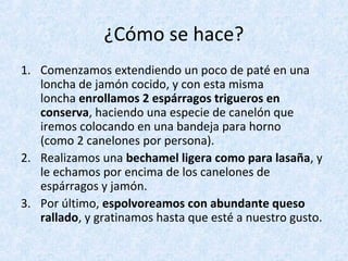 ¿Cómo se hace?
1. Comenzamos extendiendo un poco de paté en una
loncha de jamón cocido, y con esta misma
loncha enrollamos 2 espárragos trigueros en
conserva, haciendo una especie de canelón que
iremos colocando en una bandeja para horno
(como 2 canelones por persona).
2. Realizamos una bechamel ligera como para lasaña, y
le echamos por encima de los canelones de
espárragos y jamón.
3. Por último, espolvoreamos con abundante queso
rallado, y gratinamos hasta que esté a nuestro gusto.
 