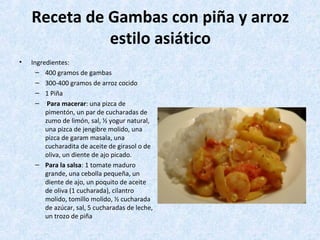 Receta de Gambas con piña y arroz
estilo asiático
• Ingredientes:
– 400 gramos de gambas
– 300-400 gramos de arroz cocido
– 1 Piña
– Para macerar: una pizca de
pimentón, un par de cucharadas de
zumo de limón, sal, ½ yogur natural,
una pizca de jengibre molido, una
pizca de garam masala, una
cucharadita de aceite de girasol o de
oliva, un diente de ajo picado.
– Para la salsa: 1 tomate maduro
grande, una cebolla pequeña, un
diente de ajo, un poquito de aceite
de oliva (1 cucharada), cilantro
molido, tomillo molido, ½ cucharada
de azúcar, sal, 5 cucharadas de leche,
un trozo de piña
 