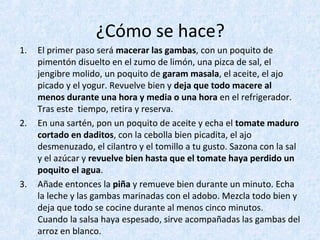 ¿Cómo se hace?
1. El primer paso será macerar las gambas, con un poquito de
pimentón disuelto en el zumo de limón, una pizca de sal, el
jengibre molido, un poquito de garam masala, el aceite, el ajo
picado y el yogur. Revuelve bien y deja que todo macere al
menos durante una hora y media o una hora en el refrigerador.
Tras este tiempo, retira y reserva.
2. En una sartén, pon un poquito de aceite y echa el tomate maduro
cortado en daditos, con la cebolla bien picadita, el ajo
desmenuzado, el cilantro y el tomillo a tu gusto. Sazona con la sal
y el azúcar y revuelve bien hasta que el tomate haya perdido un
poquito el agua.
3. Añade entonces la piña y remueve bien durante un minuto. Echa
la leche y las gambas marinadas con el adobo. Mezcla todo bien y
deja que todo se cocine durante al menos cinco minutos.
Cuando la salsa haya espesado, sirve acompañadas las gambas del
arroz en blanco.
 