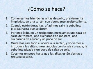 ¿Cómo se hace?
1. Comenzamos friendo las alitas de pollo, previamente
limpiadas, en una sartén con abundante aceite caliente.
2. Cuando estén doraditas, añadimos sal y la cebolleta
picada, hasta que se doren.
3. Por otro lado, en un recipiente, mezclamos una taza de
salsa de tomate, una cucharada de mostaza, una
cucharada de azúcar y un poco de sal.
4. Quitamos casi todo el aceite a la sartén, y volvemos a
introducir las alitas, mezclándolas con la salsa creada, la
cebolleta picada y un poco de salsa de soja.
5. Cocemos un poco hasta que las alitas estén tiernas y
reduzca la salsa.
 