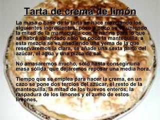 Tarta de crema de limónTarta de crema de limón
La masa o base de la tarta se hace mezclando los
siguientes ingredientes: poco a poco se va uniendo
la mitad de la mantequilla con la harina para lo que
se habrá ablandado solo un poco la mantequilla, a
esta mezcla se va añadiendo una yema de la que
reservaremos la clara, se añade una sexta parte del
azúcar, el agua y una pizca de sal.
No amasaremos mucho, solo hasta consegir una
masa sólida, que dejaremos reposar una media hora.
Tiempo que se emplea para hacer la crema, en un
cazo se pone dos tercios del azúcar, el resto de la
mantequilla, la mitad de los huevos enteros, la
raspadura de los limones y el zumo de estos
limones,
 