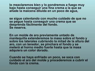 lo mezclaremos bien y lo pondremos a fuego muy
bajo hasta conseguir una fina crema a la que se
añade la maicena diluida en un poco de agua,
se sigue calentando con mucho cuidado de que no
se pegue hasta conseguir una crema que se
desprenda fácilmente del fondo.
Se reserva.
En un molde de aro previamente untado de
mantequilla extenderemos la masa sobre el fondo y
sobre los laterales cubriendo la mitad de la altura del
aro, con un tenedor, se pinchara el fondo y se
meterá al horno medio fuerte hasta que la masa
adquiera un color dorado.
Cuando se haya enfriado un poco, se saca con
cuidado el aro del molde y procederemos a cubrir el
fondo con la crema.
 