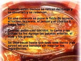 Cuando estén tiernos se retiran del fuego y
se escurren y se reservan.
En una cacerola se pone la falda de ternera,
el tocino, la careta, el jamón y el chorizo a
fuego lento.
Cuando estén casi cocidos, la carne y las
judías, se les agrega las patatas enteras, el
unte y los grelos.
Se deja cocer hasta que todo esté tierno y se
sirven en una bandeja sin mezclar los
ingredientes.
 
