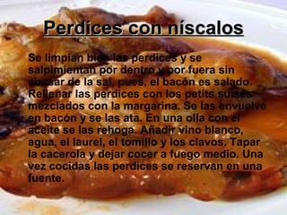 Perdices con níscalosPerdices con níscalos
Se limpian bien las perdices y se
salpimientan por dentro y por fuera sin
abusar de la sal, pues, el bacón es salado.
Rellenar las perdices con los petits suises
mezclados con la margarina. Se las envuelve
en bacón y se las ata. En una olla con el
aceite se las rehoga. Añadir vino blanco,
agua, el laurel, el tomillo y los clavos. Tapar
la cacerola y dejar cocer a fuego medio. Una
vez cocidas las perdices se reservan en una
fuente.
 