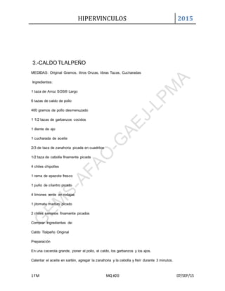 HIPERVINCULOS 2015
1 FM MQ #20 07/SEP/15
3.-CALDO TLALPEÑO
MEDIDAS: Original Gramos, litros Onzas, libras Tazas, Cucharadas
Ingredientes:
1 taza de Arroz SOS® Largo
6 tazas de caldo de pollo
400 gramos de pollo desmenuzado
1 1/2 tazas de garbanzos cocidos
1 diente de ajo
1 cucharada de aceite
2/3 de taza de zanahoria picada en cuadritos
1/2 taza de cebolla finamente picada
4 chiles chipotles
1 rama de epazote fresco
1 puño de cilantro picado
4 limones verde en rodajas
1 jitomate maduro picado
2 chiles serranos finamente picados
Comprar Ingredientes de:
Caldo Tlalpeño Original
Preparación
En una cacerola grande, poner el pollo, el caldo, los garbanzos y los ajos.
Calentar el aceite en sartén, agregar la zanahoria y la cebolla y freír durante 3 minutos.
 