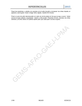 HIPERVINCULOS 2015
1 FM MQ #20 07/SEP/15
Pasar las zanahorias y cebolla a la cacerola con el caldo de pollo e incorporar los chiles chipotle, el
epazote y sal al gusto. Cocer a fuego lento, tapado, durante 30 minutos.
Poner un poco de pollo desmenuzado en cada uno de los platos en los que se vaya a servir. Verter
encima la sopa caliente y espolvorear cilantro y chile picado. Presentar el limón, jitomate, los chiles
serranos y el arroz blanco en platitos aparte para que cada quien se sirva al gusto.
 