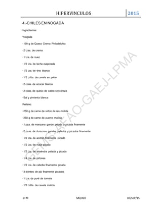 HIPERVINCULOS 2015
1 FM MQ #20 07/SEP/15
4.-CHILES EN NOGADA
Ingredientes:
ºNogada
◦190 g de Queso Crema Philadelphia
◦2 tzas. de crema
◦1 tza. de nuez
◦1/2 tza. de leche evaporada
◦1/2 tza. de vino blanco
◦1/2 cdita. de canela en polvo
◦2 cdas. de azúcar blanca
◦2 cdas. de queso de cabra sin ceniza
◦Sal y pimienta blanca
Relleno:
◦250 g de carne de sirlon de res molida
◦250 g de carne de puerco molida
◦1 pza. de manzana gande pelada y picada finamente
◦2 pzas. de duraznos gandes pelados y picados finamente
◦1/2 tza. de acitrón finamente picado
◦1/2 tza. de nuez picada
◦1/2 tza. de almendra pelada y picada
◦1/4 tza. de piñones
◦1/2 tza. de cebolla finamente picada
◦3 dientes de ajo finamente picados
◦1 tza. de puré de tomate
◦1/2 cdita. de canela molida
 