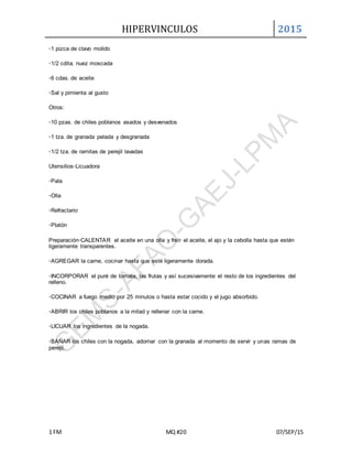 HIPERVINCULOS 2015
1 FM MQ #20 07/SEP/15
◦1 pizca de clavo molido
◦1/2 cdita. nuez moscada
◦6 cdas. de aceite
◦Sal y pimienta al gusto
Otros:
◦10 pzas. de chiles poblanos asados y desvenados
◦1 tza. de granada pelada y desgranada
◦1/2 tza. de ramitas de perejil lavadas
Utensilios◦Licuadora
◦Pala
◦Olla
◦Refractario
◦Platón
Preparación◦CALENTAR el aceite en una olla y freír el aceite, el ajo y la cebolla hasta que estén
ligeramente transparentes.
◦AGREGAR la carne, cocinar hasta que esté ligeramente dorada.
◦INCORPORAR el puré de tomate, las frutas y así sucesivamente el resto de los ingredientes del
relleno.
◦COCINAR a fuego medio por 25 minutos o hasta estar cocido y el jugo absorbido.
◦ABRIR los chiles poblanos a la mitad y rellenar con la carne.
◦LICUAR los ingredientes de la nogada.
◦BAÑAR los chiles con la nogada, adornar con la granada al momento de servir y unas ramas de
perejil.
 