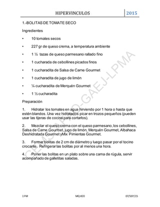HIPERVINCULOS 2015
1 FM MQ #20 07/SEP/15
1.-BOLITAS DE TOMATE SECO
Ingredientes
• 10 tomates secos
• 227 gr de queso crema, a temperatura ambiente
• 1 ½ tazas de queso parmesano rallado fino
• 1 cucharada de cebollines picados finos
• 1 cucharadita de Salsa de Carne Gourmet
• 1 cucharadita de jugo de limón
• ¼ cucharadita de Merquén Gourmet
• 1 ½ cucharadita
Preparación
1. Hidratar los tomates en agua hirviendo por 1 hora o hasta que
estén blandos. Una vez hidratados picar en trozos pequeños (pueden
usar las tijeras de cocina para cortarlos).
2. Mezclar el queso crema con el queso parmesano,los cebollines,
Salsa de Carne Gourmet, jugo de limón, Merquén Gourmet, Albahaca
Deshidratada Gourmet yMix Pimientas Gourmet.
3. Formar bolitas de 2 cm de diámetro y luego pasar por el tocino
crocante. Refrigerarlas bolitas por al menos una hora.
4. Poner las bolitas en un plato sobre una cama de rúgula, servir
acompañado de galletitas saladas.
 