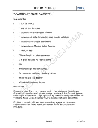 HIPERVINCULOS 2015
1 FM MQ #20 07/SEP/15
2-CAMARONES EN SALSA CÓCTEL
Ingredientes
• 1 taza de ketchup
• 1 taza de jugo de tomate
• 1 cucharada de Salsa Inglesa Gourmet
• 1 cucharada de salsa horseradish o raíz picante (optativo)
• 1 cucharadita de vinagre de manzana
• 1 cucharadita de Mostaza Molida Gourmet
• 1 limón, su jugo
• ½ taza de apio, en cubos pequeños
• 3-4 gotas de Salsa Ají Pebre Gourmet
• Sal
• Pimienta Negra Molida Gourmet
• 36 camarones medianos pelados y cocidos
• Hojas de apio para decorar
• Ciboulette fresco para decorar
Preparación
Preparar la salsa: En un bol colocar el kétchup, jugo de tomate, Salsa Inglesa
Gourmet y horseradish o raíz picante, vinagre, Mostaza Molida Gourmet, jugo de
limón y apio; mezclar bien. Luego agregar el Ají Pebre Gourmet y sazonar con sal
y Pimienta Negra Molida Gourmet; volver a mezclar. Refrigerar para enfriar.
En platos o copas individuales, colocar la salsa y agregar los camarones.
Espolvorear con ciboulette fresco, decorar con hojitas de apio y servir de
inmediato.
 