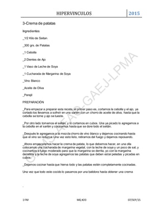 HIPERVINCULOS 2015
1 FM MQ #20 07/SEP/15
3-Crema de patatas
Ingredientes
_1/2 Kilo de Seitan
_300 grs. de Patatas
_1 Cebolla
_2 Dientes de Ajo
_1 Vaso de Leche de Soya
_1 Cucharada de Margarina de Soya
_Vino Blanco
_Aceite de Oliva
_Perejil
PREPARACIÓN
_Para empezar a preparar esta receta, el primer paso es, cortamos la cebolla y el ajo, ya
cortado los llevamos a sofreír en una sartén con un chorro de aceite de oliva, hasta que la
cebolla se torne y ajo se tueste.
_Por otro lado tomamos el seitán, y lo cortamos en cubos. Una ya picado lo agregamos a
la cebolla en el sartén y cocinamos hasta que se dore todo el seitán.
_Después le agregamos a la mezcla chorro de vino blanco y dejamos cocinando hasta
que el vino se reduzca. Una vez esto listo, retiramos del fuego y dejamos reposando.
_Ahora empezaremos hacer la crema de patata, lo que debemos hacer, en una olla
colocamos una cucharada de margarina vegetal, con la leche de soya y un poco de sal, y
cocinamos a fuego moderado para que la margarina se derrita, yo con la margarina
derretida y la leche de soya agregamos las patatas que deben estar peladas y picadas en
cubos.
_Dejamos cocinar hasta que hierva todo y las patatas estén completamente cocinadas.
Una vez que todo este cocido lo pasamos por una batidora hasta obtener una crema
.
 