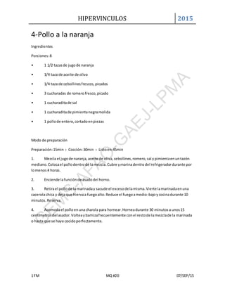 HIPERVINCULOS 2015
1 FM MQ #20 07/SEP/15
4-Pollo a la naranja
Ingredientes
Porciones:8
• 1 1/2 tazasde jugode naranja
• 1/4 taza de aceite de oliva
• 1/4 taza de cebollinesfrescos,picados
• 3 cucharadas de romerofresco,picado
• 1 cucharaditade sal
• 1 cucharaditade pimientanegramolida
• 1 pollode entero,cortadoenpiezas
Modo de preparación
Preparación:15min › Cocción:30min › Listoen:45min
1. Mezcla el jugode naranja,aceite de oliva,cebollines,romero,sal ypimientaenuntazón
mediano.Colocael pollodentrode lamezcla.Cubre ymarinadentrodel refrigeradordurante por
lomenos4 horas.
2. Enciende lafunciónde asadodel horno.
3. Retirael pollode lamarinaday sacude el excesode lamisma.Vierte lamarinadaenuna
cacerolachica y dejaque hiervaa fuegoalto.Reduce el fuegoamedio-bajoycocinadurante 10
minutos. Reserva.
4. Acomodael polloenunacharola para hornear.Horneadurante 30 minutosa unos15
centímetrosdel asador.Volteaybarnizafrecuentemente conel restode lamezclade la marinada
o hasta que se haya cocidoperfectamente.
 