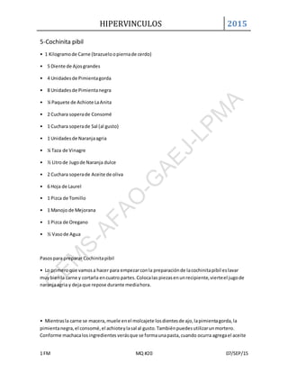 HIPERVINCULOS 2015
1 FM MQ #20 07/SEP/15
5-Cochinita pibil
• 1 Kilogramode Carne (brazueloopiernade cerdo)
• 5 Diente de Ajosgrandes
• 4 Unidadesde Pimientagorda
• 8 Unidadesde Pimientanegra
• ¼ Paquete de Achiote LaAnita
• 2 Cuchara soperade Consomé
• 1 Cuchara soperade Sal (al gusto)
• 1 Unidadesde Naranjaagria
• ¼ Taza de Vinagre
• ½ Litrode Jugode Naranja dulce
• 2 Cuchara soperade Aceite de oliva
• 6 Hoja de Laurel
• 1 Pizca de Tomillo
• 1 Manojo de Mejorana
• 1 Pizca de Oregano
• ½ Vasode Agua
Pasospara preparar Cochinitapibil
• Lo primeroque vamosa hacer para empezarconla preparaciónde lacochinitapibil eslavar
muybienla carne y cortarla encuatro partes.Colocalas piezasenunrecipiente,vierteel jugode
naranjaagria y dejaque repose durante mediahora.
• Mientrasla carne se macera,muele enel molcajete losdientesde ajo,lapimientagorda,la
pimientanegra,el consomé,el achioteylasal al gusto.Tambiénpuedesutilizarunmortero.
Conforme machacalosingredientes verásque se formaunapasta,cuando ocurra agregael aceite
 