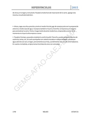 HIPERVINCULOS 2015
1 FM MQ #20 07/SEP/15
de olivay el vinagre yremuévelo.Pasadalamediahorade maceraciónde la carne,agrega esta
mezclay revuélvelotodobien.
• Ahora,coge una ollaa presiónyvierte el mediolitrode jugo de naranjajuntoconla preparación
anteriory mediovasode agua.Incorpora tambiénel laurel,el tomillo,lamejoranayel orégano
para aromatizarla carne.Ponlaa fuegomediodurante mediahora,empezandoacontar enel
momentoenel que laollaempiece asonar.
• Pasadoel tiempo,yapuedesemplatartucochinitapibil.Paraello,puedespreparartaquitosde
cochinita,tortas,etc.Se suele acompañarcon cebollamoradaenrodajasdelgadas,pasadapor
agua caliente consal y vinagre,previamenteescurrida,ycondimentarconsalsade chile habanero.
En cuanto a la bebida,estípicotomarhorchata de arroz con este plato.
 