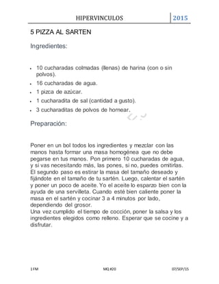 HIPERVINCULOS 2015
1 FM MQ #20 07/SEP/15
5 PIZZA AL SARTEN
Ingredientes:
 10 cucharadas colmadas (llenas) de harina (con o sin
polvos).
 16 cucharadas de agua.
 1 pizca de azúcar.
 1 cucharadita de sal (cantidad a gusto).
 3 cucharaditas de polvos de hornear.
Preparación:
Poner en un bol todos los ingredientes y mezclar con las
manos hasta formar una masa homogénea que no debe
pegarse en tus manos. Pon primero 10 cucharadas de agua,
y si vas necesitando más, las pones, si no, puedes omitirlas.
El segundo paso es estirar la masa del tamaño deseado y
fijándote en el tamaño de tu sartén. Luego, calentar el sartén
y poner un poco de aceite. Yo el aceite lo esparzo bien con la
ayuda de una servilleta. Cuando esté bien caliente poner la
masa en el sartén y cocinar 3 a 4 minutos por lado,
dependiendo del grosor.
Una vez cumplido el tiempo de cocción, poner la salsa y los
ingredientes elegidos como relleno. Esperar que se cocine y a
disfrutar.
 