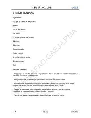 HIPERVINCULOS 2015
1 FM MQ #20 07/SEP/15
1.-HAMBURGUESA
Ingredientes
•700 gr. de carne de res picada.
•Bollos.
•50 gr. de cebolla.
•Un huevo.
•2 cucharadas de pan molido.
•Mostaza.
•Mayonesa.
•Queso amarillo.
•Salsa catsup.
•4 cucharadas de aceite.
•Pimienta negra.
•Sal.
Procedimiento:
- Pele y pique la cebolla, después ponga la carne de res en un tazón y sazónela con sal y
pimienta, añádale la cebolla picada.
- Agregue el huevo ya batido y el pan molido, revuelva bien con la carne.
- A continuación reparta la mezcla en cuatro partes y forme las hamburguesas, luego
rocíelas con aceite y fríalas a la plancha por ambos lados de la carne.
- Cuando la carne esté lista, colóquelas en los bollos, antes agregarle mostaza,
mayonesa, si lo desea queso, catsup, lechuga y jitomate.
- También se pueden acompañar con aros de cebolla y pimiento verde.
 