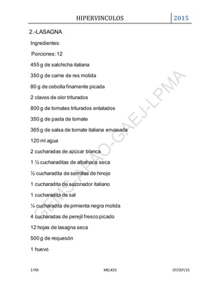 HIPERVINCULOS 2015
1 FM MQ #20 07/SEP/15
2.-LASAGNA
Ingredientes:
Porciones:12
455 g de salchicha italiana
350 g de carne de res molida
80 g de cebolla finamente picada
2 clavos de olor triturados
800 g de tomates triturados enlatados
350 g de pasta de tomate
365 g de salsa de tomate italiana envasada
120 ml agua
2 cucharadas de azúcar blanca
1 ½ cucharaditas de albahaca seca
½ cucharadita de semillas de hinojo
1 cucharadita de sazonador italiano
1 cucharadita de sal
¼ cucharadita de pimienta negra molida
4 cucharadas de perejil fresco picado
12 hojas de lasagna seca
500 g de requesón
1 huevo
 