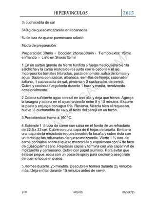 HIPERVINCULOS 2015
1 FM MQ #20 07/SEP/15
½ cucharadita de sal
340 g de queso mozzarella en rebanadas
¾ de taza de queso parmesano rallado
Modo de preparación
Preparación: 30min › Cocción:2horas30min › Tiempo extra: 15min
enfriando › Listo en:3horas15min
1.En un sartén grande de hierro fundido a fuego medio,sella bien la
salchicha y la carne molida de res junto con la cebolla y el ajo.
Incorporalos tomates triturados, pasta de tomate, salsa de tomate y
agua. Sazona con azúcar, albahaca, semillas de hinojo, sazonador
italiano, 1 cucharadita de sal, pimienta y 2 cucharadas de perejil.
Cubre y cocina a fuego lento durante 1 hora y media, revolviendo
ocasionalmente.
2.Colocasuficiente agua con sal en una olla y deja que hierva. Agrega
la lasagna y cocina en el agua hirviendo entre 8 y 10 minutos. Escurre
la pasta y enjuaga con agua fría. Reserva. Mezcla bien el requesón,
huevo ½ cucharadita de sal y el resto del perejil en un tazón.
3.Precalienta el horno a 190° C.
4.Extiende 1 ½ taza de carne con salsa en el fondo de un refractario
de 22.5 x 33 cm. Cubre con una capa de 6 hojas de lasaña. Embarra
una capa de la mezcla de requesónsobre la lasaña y cubre ésta con
un tercio de las rebanadas de queso mozzarella. Vierte 1 ½ taza de
carne con salsa sobre el queso mozzarella y espolvoreacon ¼ de taza
de queso parmesano. Repite las capas y termina con una capa final de
mozzarella y parmesano. Cubre con papel aluminio. Para evitar que
éste se pegue, rocía con un poco de spray para cocinar o asegúrate
de que no toque el queso.
5.Hornea durante 25 minutos. Descubre y hornea durante 25 minutos
más. Deja enfriar durante 15 minutos antes de servir.
 