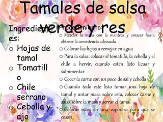 Tamales de salsa
verde y resIngredient
es:
o Hojas de
tamal
o Tomatill
o
o Chile
serrano
o Cebolla y
ajo
Procedimiento:
o Mezclar la masa con la manteca y amasar hasta
obtener la consistencia adecuada
o Colocar las hojas a remojar en agua
o Para la salsa: colocar el tomatillo, la cebolla y el
chile a hervir, cuando estén listo licuar y
salpimentar
o Cocer la carne con un poco de sal y cebolla
o Cuando todo este listo tomar una hoja de
tamal y untar masa sobre esta, colocar carne y
salsa sobre la masa y serrar el tamal
o Colocar estos en una vaporera para que se
cosan
 
