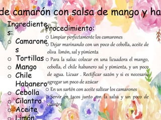 de camarón con salsa de mango y hab
Ingrediente
s:
o Camarone
s
o Tortillas
o Mango
o Chile
Habanero
o Cebolla
o Cilantro
o Aceite
Procedimiento:
o Limpiar perfectamente los camarones
o Dejar marinando con un poco de cebolla, aceite de
oliva limón, sal y pimienta
o Para la salsa: colocar en una licuadora el mango,
cebolla, el chile habanero sal y pimienta, y un poco
de agua. Licuar . Rectificar sazón y si es necesario
agregar un poco de azúcar
o En un sartén con aceite saltear los camarones
o Servir en tacos junto con la salsa y un poco de
cilantro
 